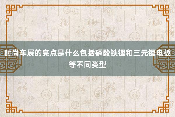 时尚车展的亮点是什么包括磷酸铁锂和三元锂电板等不同类型