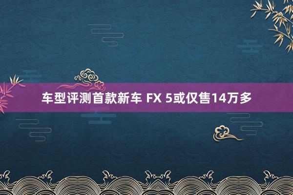 车型评测首款新车 FX 5或仅售14万多