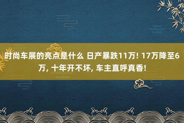 时尚车展的亮点是什么 日产暴跌11万! 17万降至6万, 十年开不坏, 车主直呼真香!