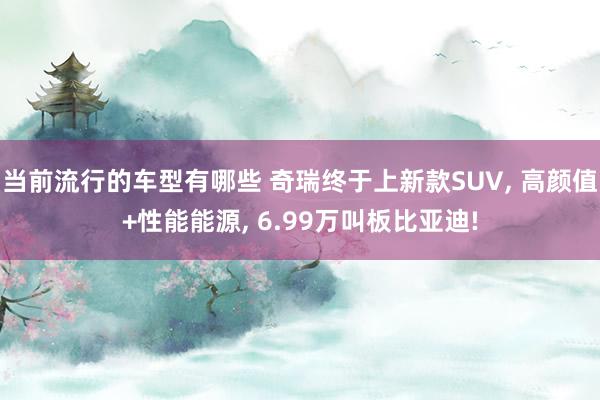 当前流行的车型有哪些 奇瑞终于上新款SUV, 高颜值+性能能源, 6.99万叫板比亚迪!