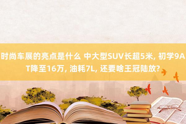 时尚车展的亮点是什么 中大型SUV长超5米, 初学9AT降至16万, 油耗7L, 还要啥王冠陆放?