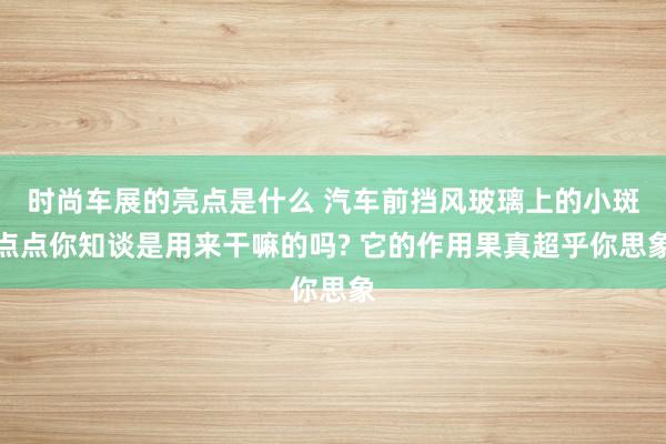 时尚车展的亮点是什么 汽车前挡风玻璃上的小斑点点你知谈是用来干嘛的吗? 它的作用果真超乎你思象