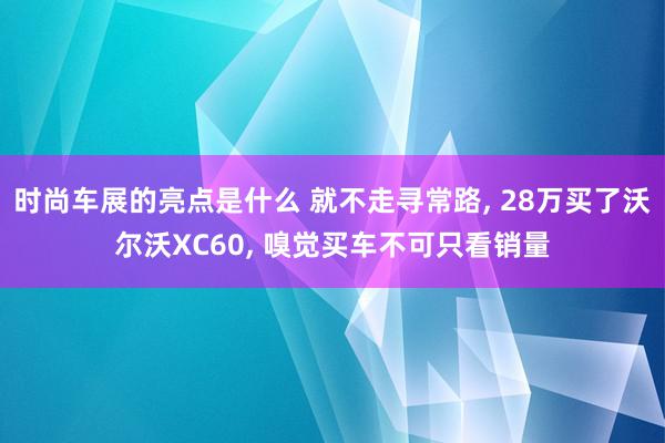 时尚车展的亮点是什么 就不走寻常路, 28万买了沃尔沃XC60, 嗅觉买车不可只看销量