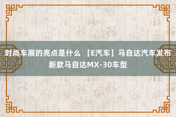 时尚车展的亮点是什么 【E汽车】马自达汽车发布新款马自达MX-30车型