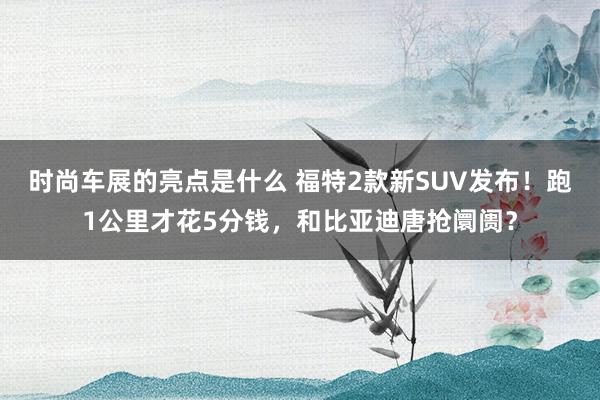 时尚车展的亮点是什么 福特2款新SUV发布！跑1公里才花5分钱，和比亚迪唐抢阛阓？