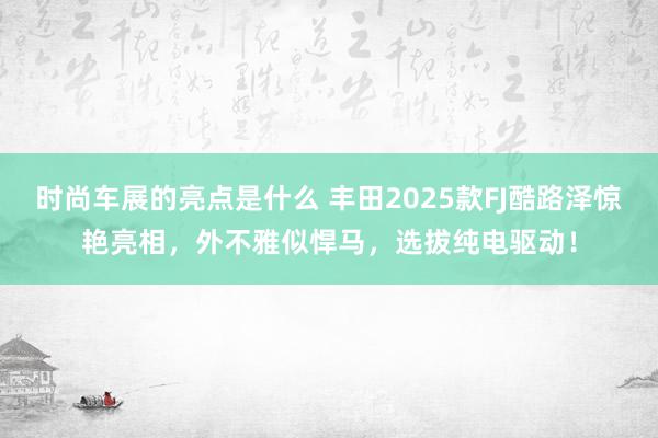 时尚车展的亮点是什么 丰田2025款FJ酷路泽惊艳亮相，外不雅似悍马，选拔纯电驱动！