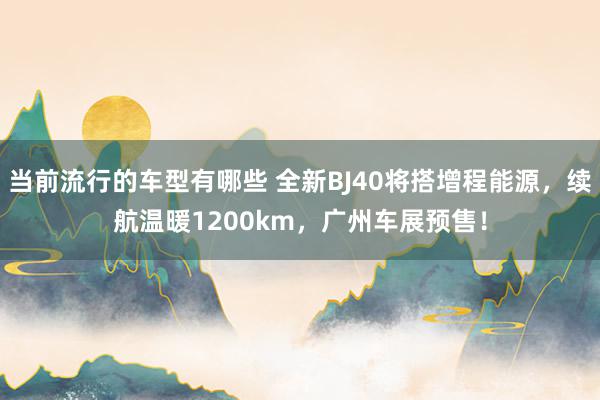 当前流行的车型有哪些 全新BJ40将搭增程能源，续航温暖1200km，广州车展预售！