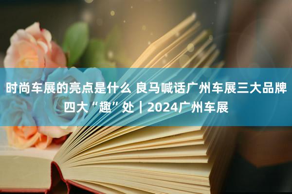 时尚车展的亮点是什么 良马喊话广州车展三大品牌四大“趣”处｜2024广州车展