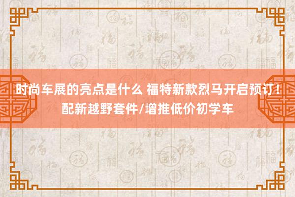 时尚车展的亮点是什么 福特新款烈马开启预订！配新越野套件/增推低价初学车