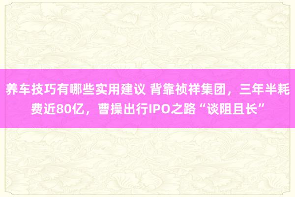 养车技巧有哪些实用建议 背靠祯祥集团，三年半耗费近80亿，曹操出行IPO之路“谈阻且长”