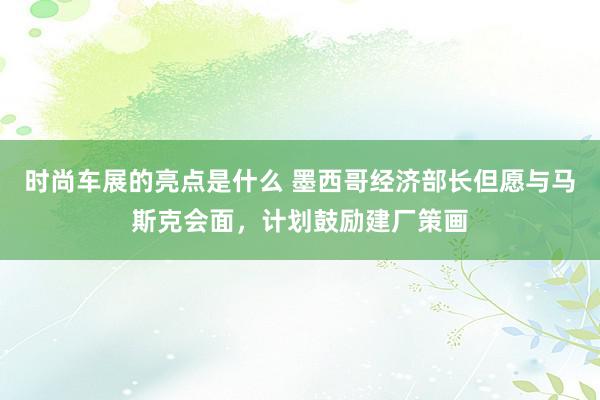 时尚车展的亮点是什么 墨西哥经济部长但愿与马斯克会面，计划鼓励建厂策画