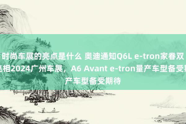 时尚车展的亮点是什么 奥迪通知Q6L e-tron家眷双车亮相2024广州车展，A6 Avant e-tron量产车型备受期待