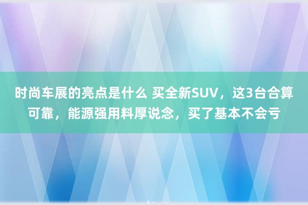 时尚车展的亮点是什么 买全新SUV，这3台合算可靠，能源强用料厚说念，买了基本不会亏