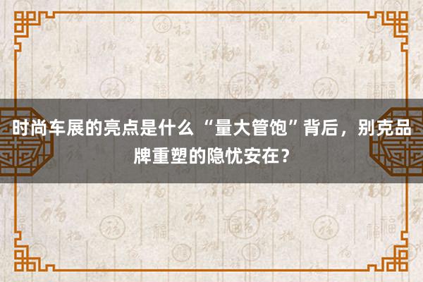 时尚车展的亮点是什么 “量大管饱”背后，别克品牌重塑的隐忧安在？