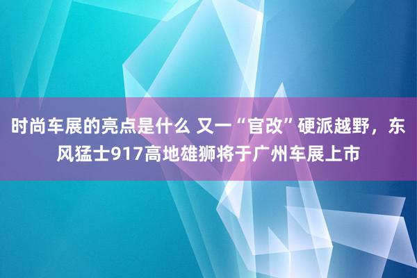 时尚车展的亮点是什么 又一“官改”硬派越野，东风猛士917高地雄狮将于广州车展上市