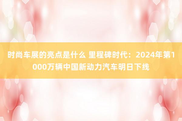 时尚车展的亮点是什么 里程碑时代：2024年第1000万辆中国新动力汽车明日下线