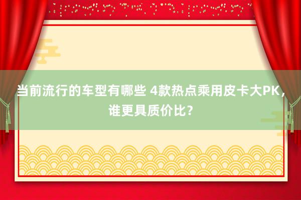 当前流行的车型有哪些 4款热点乘用皮卡大PK，谁更具质价比？