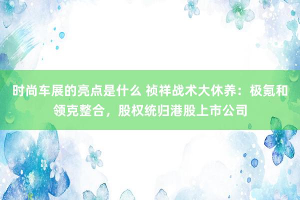 时尚车展的亮点是什么 祯祥战术大休养：极氪和领克整合，股权统归港股上市公司