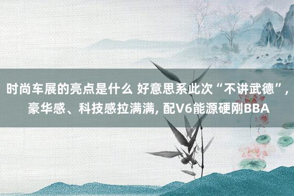 时尚车展的亮点是什么 好意思系此次“不讲武德”, 豪华感、科技感拉满满, 配V6能源硬刚BBA