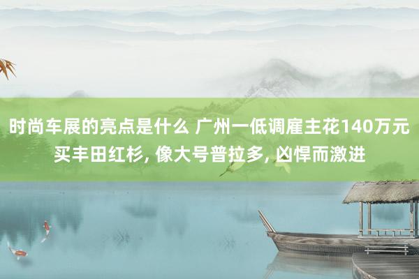 时尚车展的亮点是什么 广州一低调雇主花140万元买丰田红杉, 像大号普拉多, 凶悍而激进