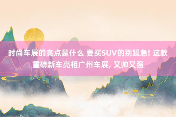 时尚车展的亮点是什么 要买SUV的别躁急! 这款重磅新车亮相广州车展, 又帅又强