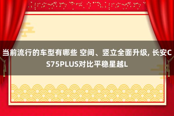 当前流行的车型有哪些 空间、竖立全面升级, 长安CS75PLUS对比平稳星越L