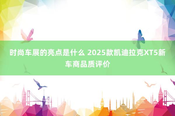 时尚车展的亮点是什么 2025款凯迪拉克XT5新车商品质评价