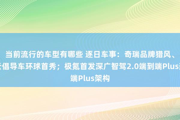 当前流行的车型有哪些 逐日车事：奇瑞品牌猎风、劲云倡导车环球首秀；极氪首发深广智驾2.0端到端Plus架构