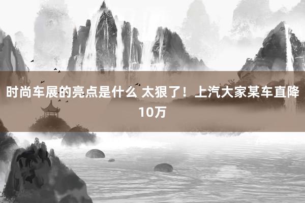 时尚车展的亮点是什么 太狠了！上汽大家某车直降10万