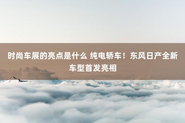 时尚车展的亮点是什么 纯电轿车！东风日产全新车型首发亮相