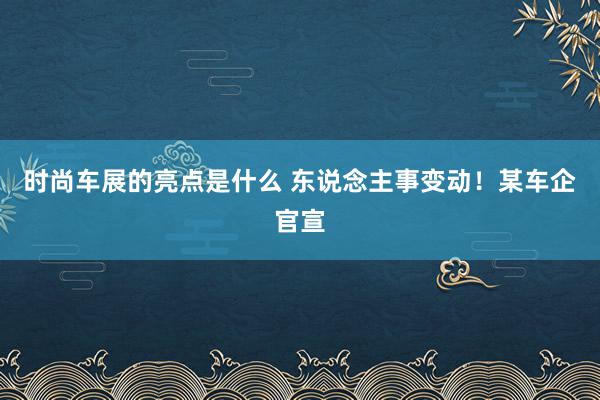 时尚车展的亮点是什么 东说念主事变动！某车企官宣