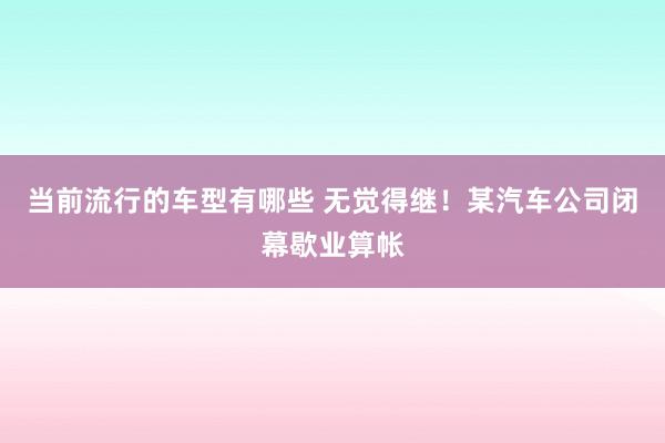 当前流行的车型有哪些 无觉得继！某汽车公司闭幕歇业算帐