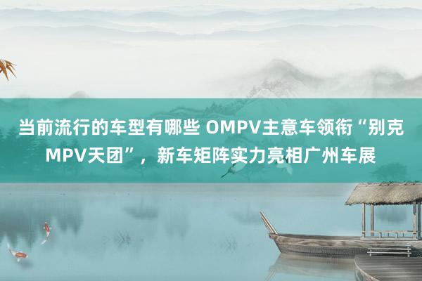 当前流行的车型有哪些 OMPV主意车领衔“别克MPV天团”，新车矩阵实力亮相广州车展