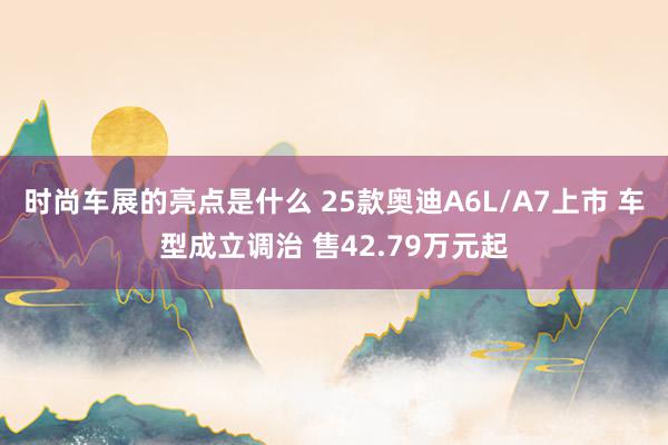 时尚车展的亮点是什么 25款奥迪A6L/A7上市 车型成立调治 售42.79万元起