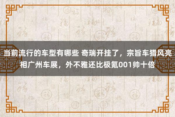 当前流行的车型有哪些 奇瑞开挂了，宗旨车猎风亮相广州车展，外不雅还比极氪001帅十倍