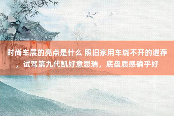 时尚车展的亮点是什么 照旧家用车绕不开的遴荐，试驾第九代凯好意思瑞，底盘质感确乎好