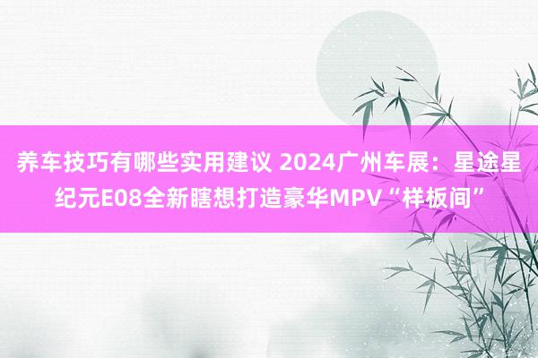 养车技巧有哪些实用建议 2024广州车展：星途星纪元E08全新瞎想打造豪华MPV“样板间”