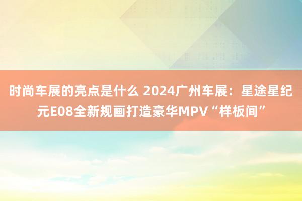 时尚车展的亮点是什么 2024广州车展：星途星纪元E08全新规画打造豪华MPV“样板间”