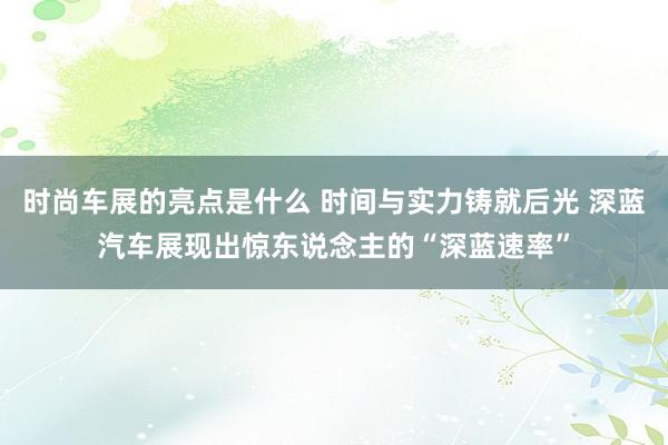 时尚车展的亮点是什么 时间与实力铸就后光 深蓝汽车展现出惊东说念主的“深蓝速率”