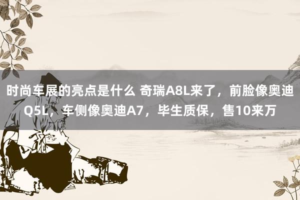 时尚车展的亮点是什么 奇瑞A8L来了，前脸像奥迪Q5L，车侧像奥迪A7，毕生质保，售10来万