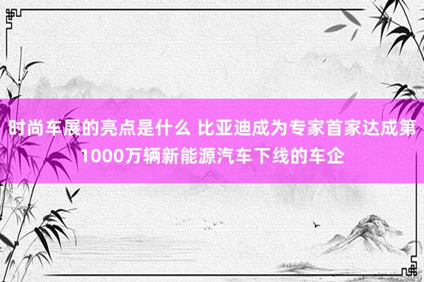 时尚车展的亮点是什么 比亚迪成为专家首家达成第1000万辆新能源汽车下线的车企