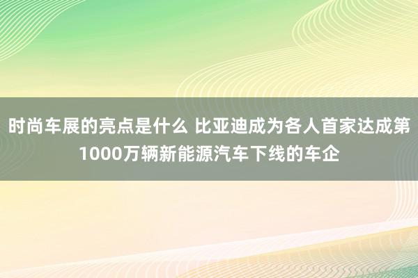 时尚车展的亮点是什么 比亚迪成为各人首家达成第1000万辆新能源汽车下线的车企