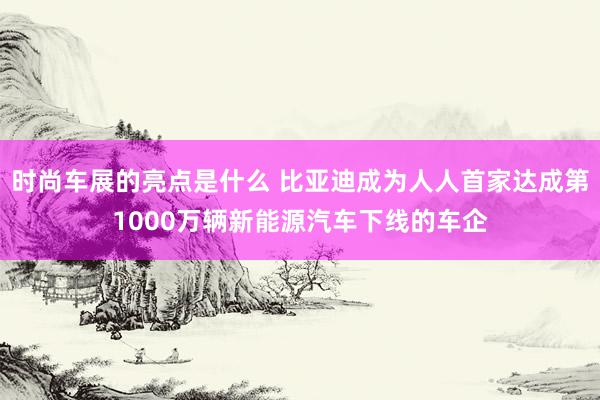 时尚车展的亮点是什么 比亚迪成为人人首家达成第1000万辆新能源汽车下线的车企