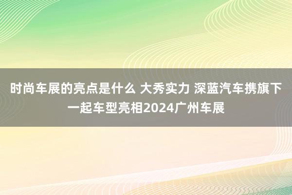 时尚车展的亮点是什么 大秀实力 深蓝汽车携旗下一起车型亮相2024广州车展