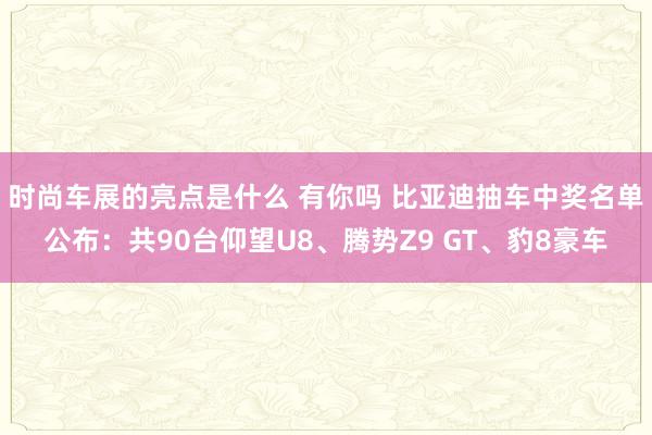 时尚车展的亮点是什么 有你吗 比亚迪抽车中奖名单公布：共90台仰望U8、腾势Z9 GT、豹8豪车