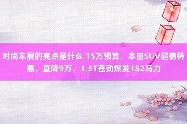 时尚车展的亮点是什么 15万预算，本田SUV超值特惠，直降9万，1.5T苍劲爆发182马力