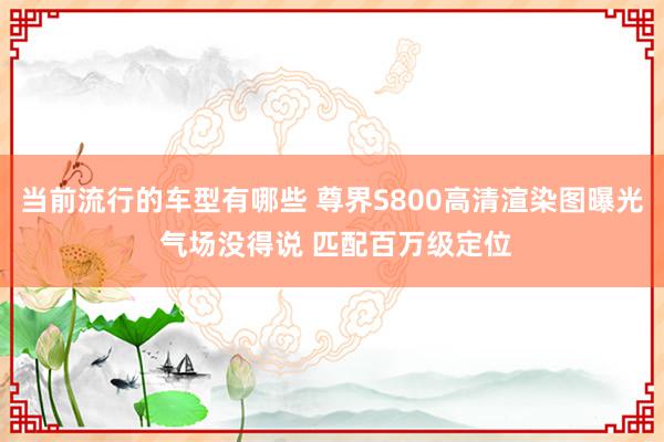 当前流行的车型有哪些 尊界S800高清渲染图曝光 气场没得说 匹配百万级定位