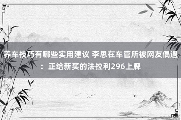 养车技巧有哪些实用建议 李思在车管所被网友偶遇：正给新买的法拉利296上牌