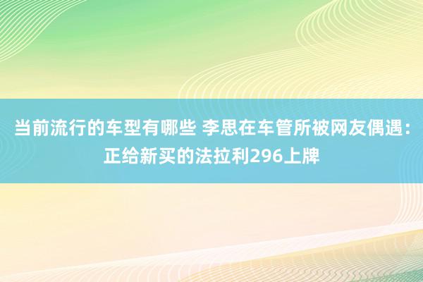 当前流行的车型有哪些 李思在车管所被网友偶遇：正给新买的法拉利296上牌