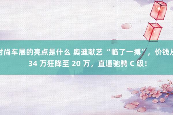 时尚车展的亮点是什么 奥迪献艺 “临了一搏”，价钱从 34 万狂降至 20 万，直逼驰骋 C 级！